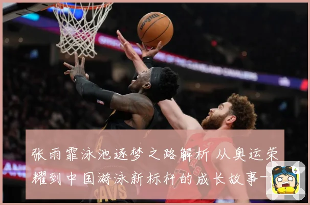 张雨霏泳池逐梦之路解析 从奥运荣耀到中国游泳新标杆的成长故事-深度解析