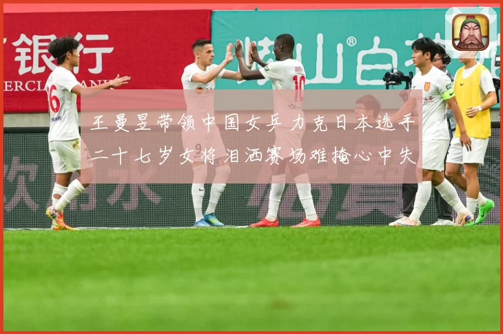 王曼昱带领中国女乒力克日本选手二十七岁女将泪洒赛场难掩心中失赛场解读-深度解析