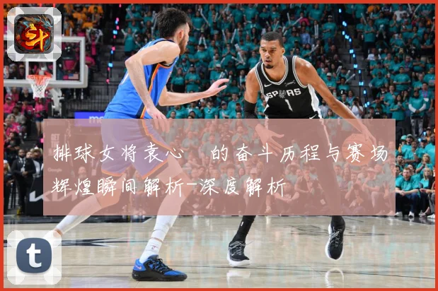 排球女将袁心玥的奋斗历程与赛场辉煌瞬间解析-深度解析