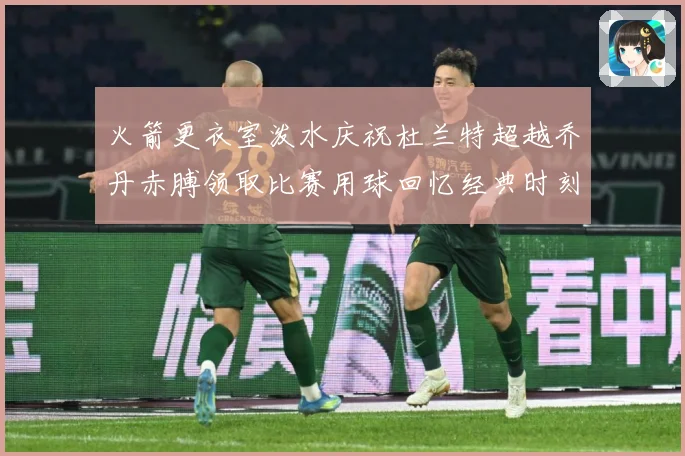 火箭更衣室泼水庆祝杜兰特超越乔丹赤膊领取比赛用球回忆经典时刻战术观察-深度解析