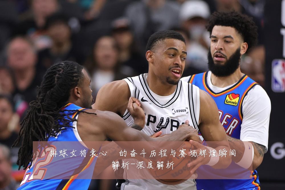 排球女将袁心玥的奋斗历程与赛场辉煌瞬间解析-深度解析